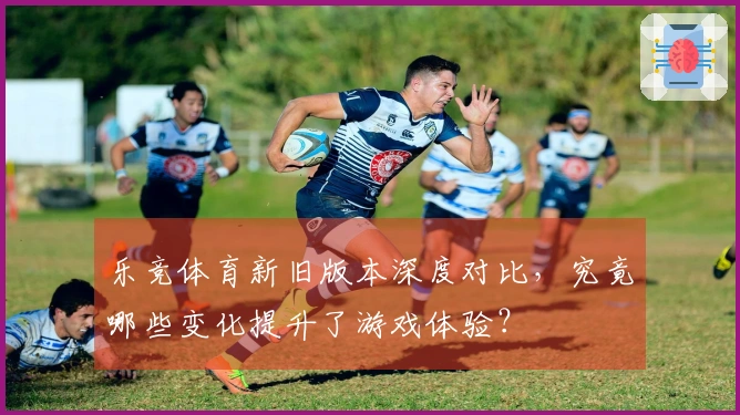 乐竞体育新旧版本深度对比，究竟哪些变化提升了游戏体验？