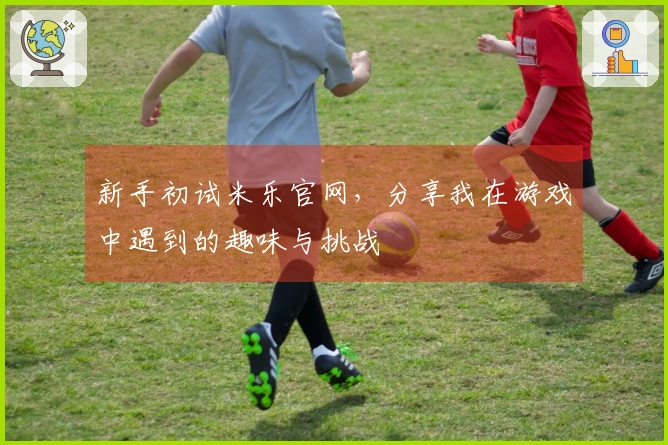 新手初试米乐官网，分享我在游戏中遇到的趣味与挑战