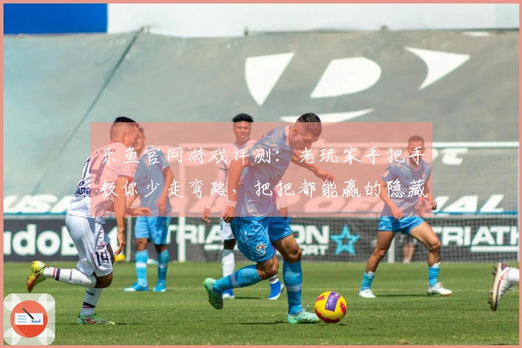 乐鱼官网游戏评测：老玩家手把手教你少走弯路，把把都能赢的隐藏技巧！