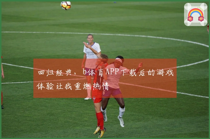 回归经典，b体育APP下载后的游戏体验让我重燃热情