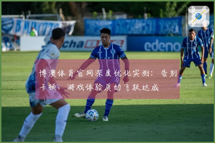 博澳体育官网深度优化实测：告别卡顿，游戏体验质的飞跃达成