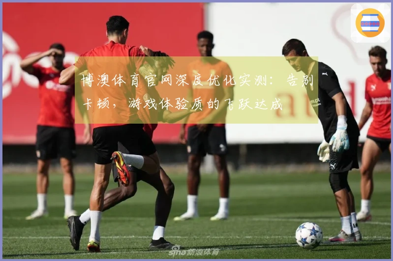 博澳体育官网深度优化实测：告别卡顿，游戏体验质的飞跃达成