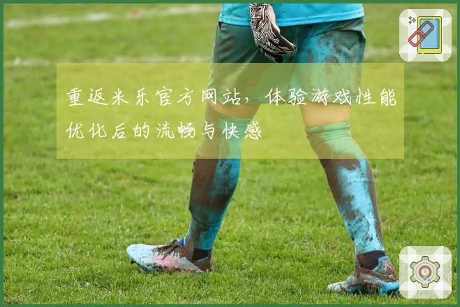 重返米乐官方网站，体验游戏性能优化后的流畅与快感