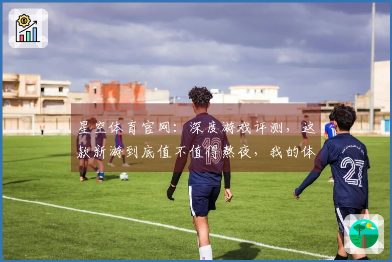 星空体育官网：深度游戏评测，这款新游到底值不值得熬夜，我的体验告诉你