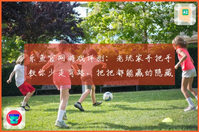 乐鱼官网游戏评测：老玩家手把手教你少走弯路，把把都能赢的隐藏技巧！